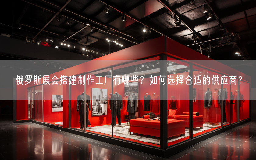 俄羅斯展會(huì)搭建制作工廠有哪些？如何選擇合適的供應(yīng)商？(圖1)
